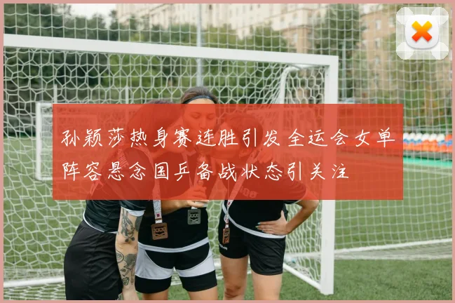 孙颖莎热身赛连胜引发全运会女单阵容悬念国乒备战状态引关注