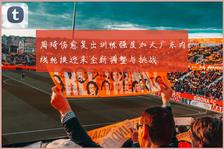 周琦伤愈复出训练强度加大广东内线轮换迎来全新调整与挑战