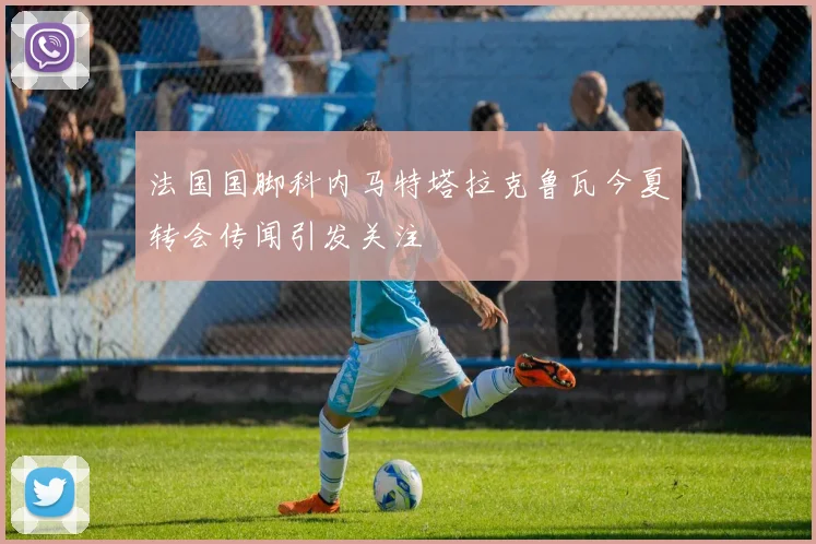 法国国脚科内马特塔拉克鲁瓦今夏转会传闻引发关注