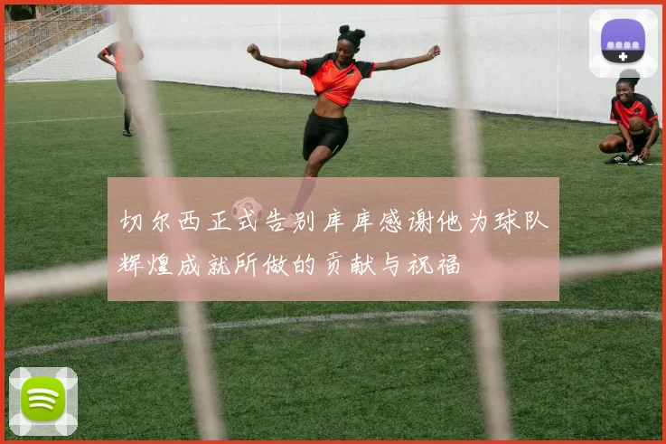 切尔西正式告别库库感谢他为球队辉煌成就所做的贡献与祝福