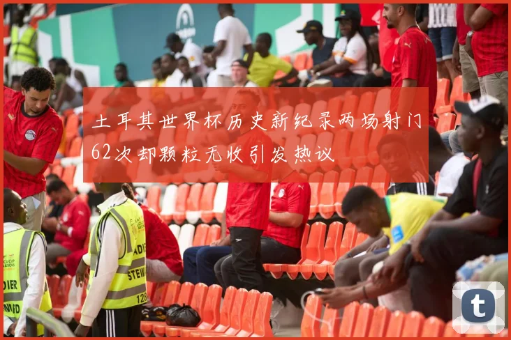 土耳其世界杯历史新纪录两场射门62次却颗粒无收引发热议