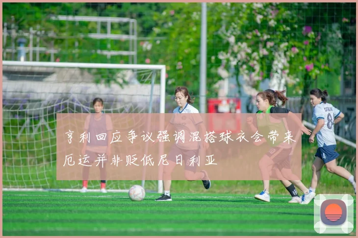 亨利回应争议强调混搭球衣会带来厄运并非贬低尼日利亚