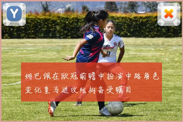 姆巴佩在欧冠前瞻中扮演中路角色变化皇马进攻结构备受瞩目
