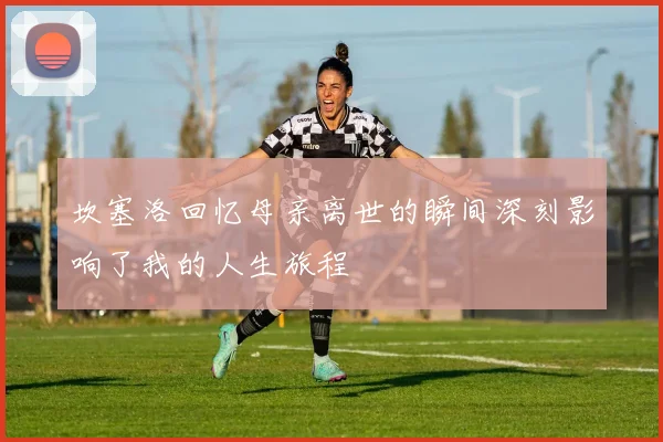 坎塞洛回忆母亲离世的瞬间深刻影响了我的人生旅程