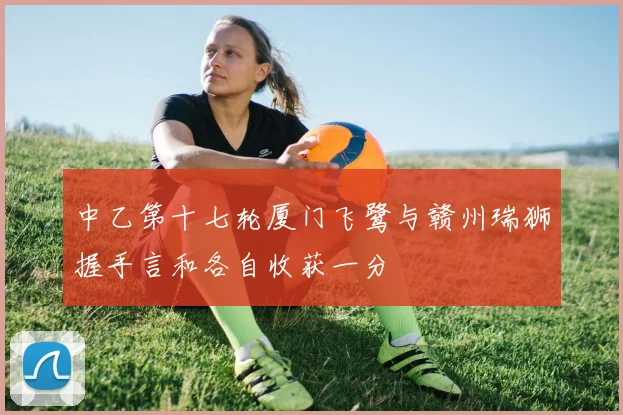 中乙第十七轮厦门飞鹭与赣州瑞狮握手言和各自收获一分