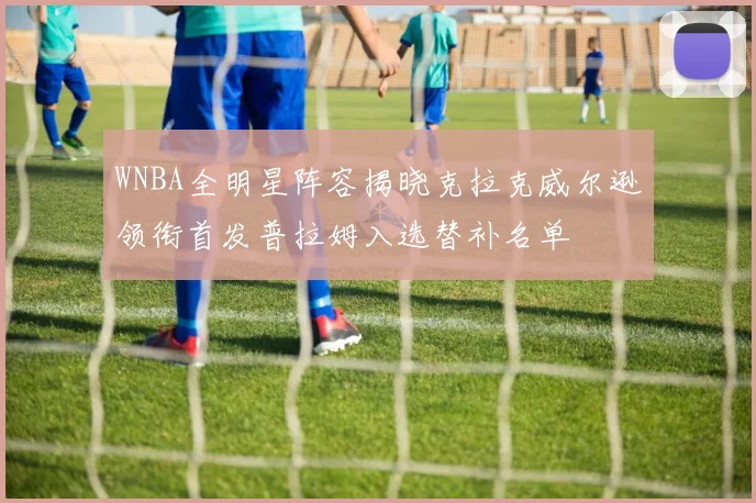 WNBA全明星阵容揭晓克拉克威尔逊领衔首发普拉姆入选替补名单