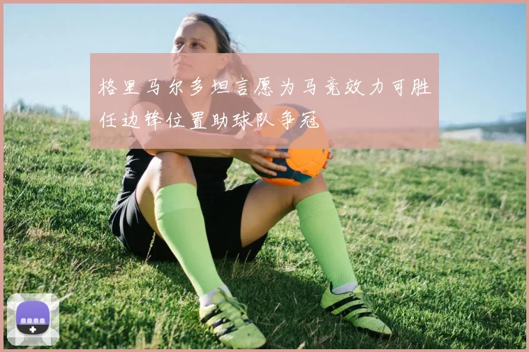 格里马尔多坦言愿为马竞效力可胜任边锋位置助球队争冠