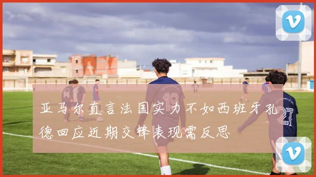 亚马尔直言法国实力不如西班牙孔德回应近期交锋表现需反思