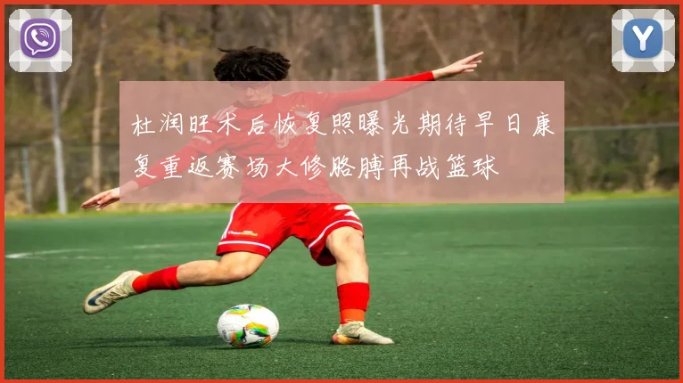 杜润旺术后恢复照曝光期待早日康复重返赛场大修胳膊再战篮球