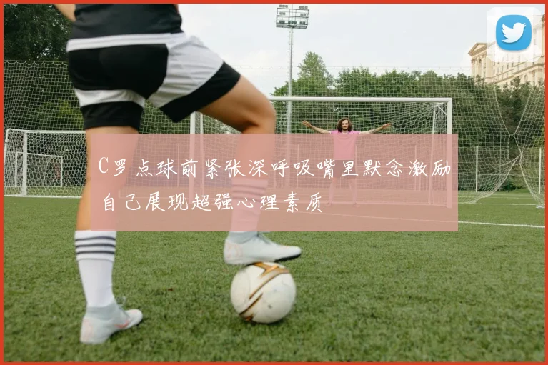 C罗点球前紧张深呼吸嘴里默念激励自己展现超强心理素质