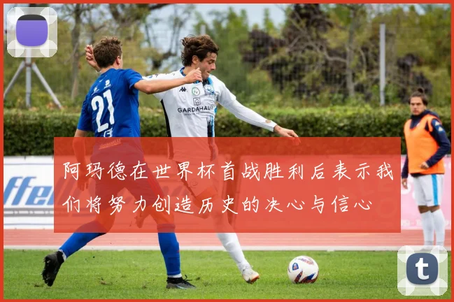 阿玛德在世界杯首战胜利后表示我们将努力创造历史的决心与信心